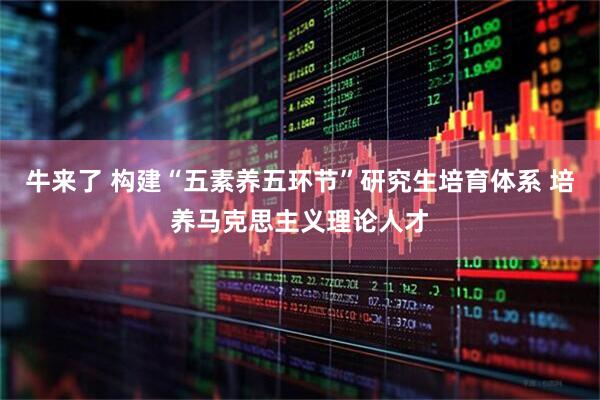 牛来了 构建“五素养五环节”研究生培育体系 培养马克思主义理论人才