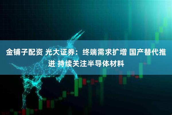 金铺子配资 光大证券：终端需求扩增 国产替代推进 持续关注半导体材料