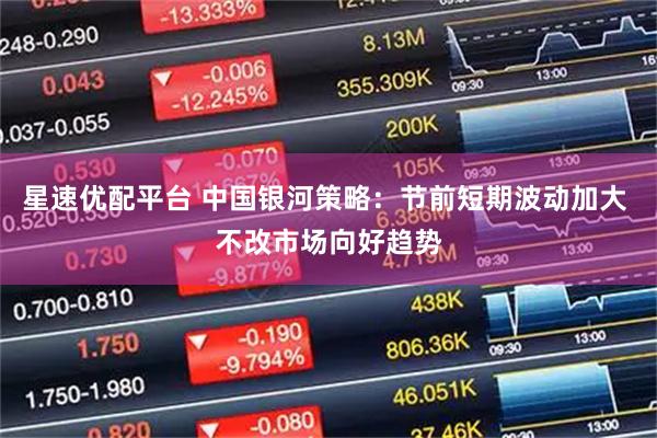 星速优配平台 中国银河策略：节前短期波动加大 不改市场向好趋势