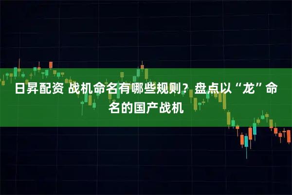 日昇配资 战机命名有哪些规则？盘点以“龙”命名的国产战机