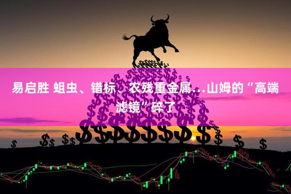 易启胜 蛆虫、错标、农残重金属…山姆的“高端滤镜”碎了