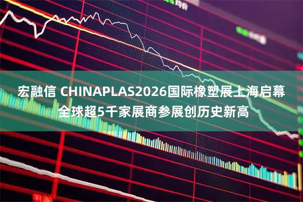 宏融信 CHINAPLAS2026国际橡塑展上海启幕 全球超5千家展商参展创历史新高