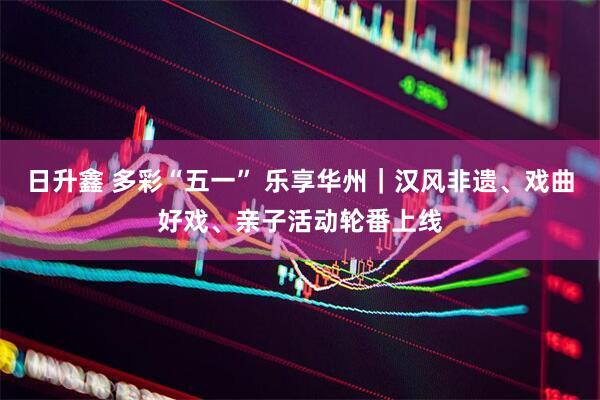 日升鑫 多彩“五一” 乐享华州｜汉风非遗、戏曲好戏、亲子活动轮番上线