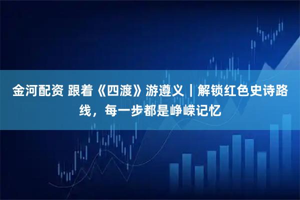 金河配资 跟着《四渡》游遵义｜解锁红色史诗路线，每一步都是峥嵘记忆