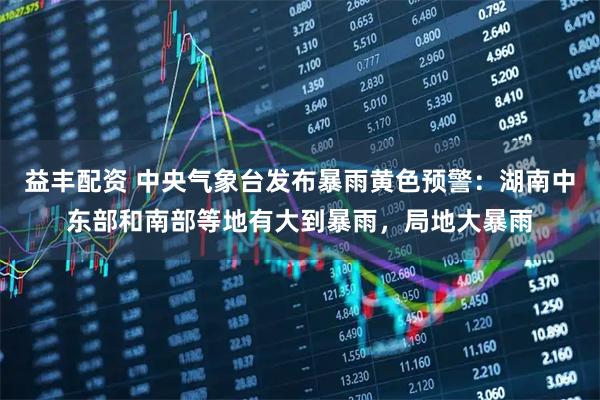 益丰配资 中央气象台发布暴雨黄色预警：湖南中东部和南部等地有大到暴雨，局地大暴雨