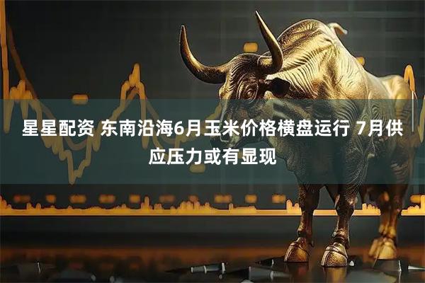 星星配资 东南沿海6月玉米价格横盘运行 7月供应压力或有显现