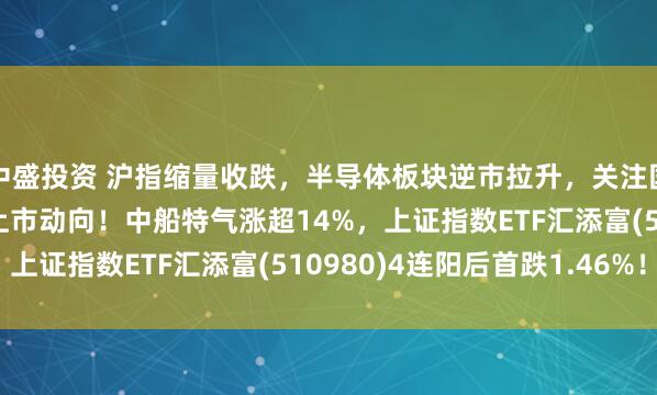 中盛投资 沪指缩量收跌，半导体板块逆市拉升，关注国产DRAM存储器龙头上市动向！中船特气涨超14%，上证指数ETF汇添富(510980)4连阳后首跌1.46%！