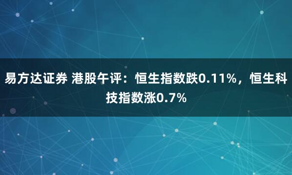 易方达证券 港股午评：恒生指数跌0.11%，恒生科技指数涨0.7%