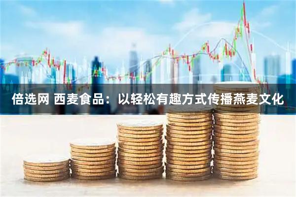 倍选网 西麦食品：以轻松有趣方式传播燕麦文化