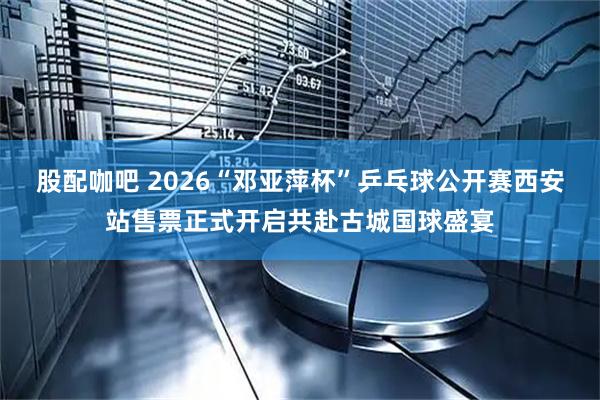 股配咖吧 2026“邓亚萍杯”乒乓球公开赛西安站售票正式开启共赴古城国球盛宴