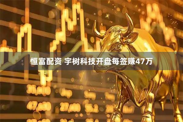 恒富配资 宇树科技开盘每签赚47万